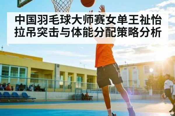中国羽毛球大师赛女单王祉怡拉吊突击与体能分配策略分析